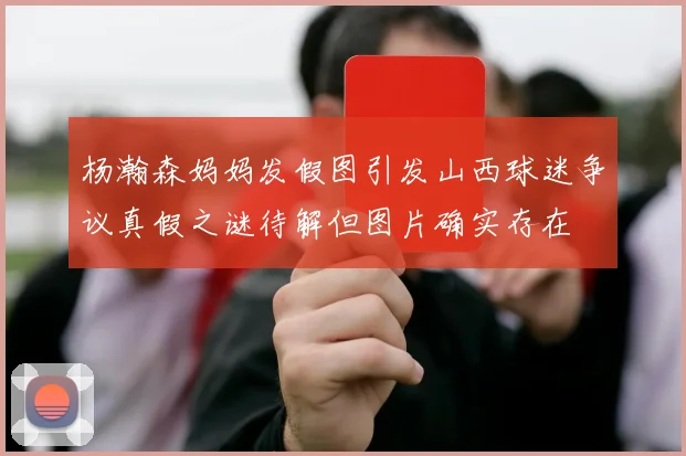 杨瀚森妈妈发假图引发山西球迷争议真假之谜待解但图片确实存在