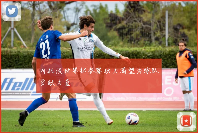 内托谈世界杯参赛动力渴望为球队贡献力量