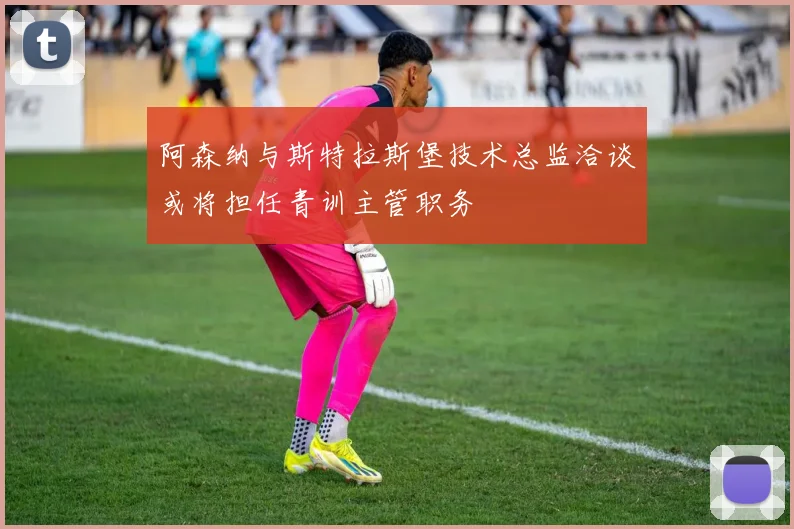 阿森纳与斯特拉斯堡技术总监洽谈或将担任青训主管职务