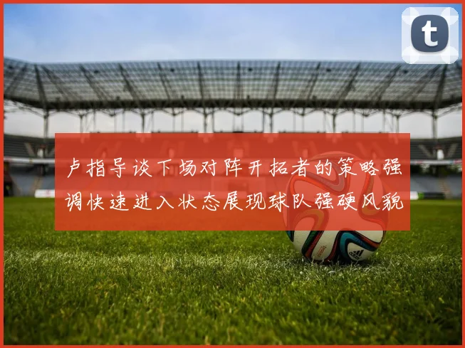卢指导谈下场对阵开拓者的策略强调快速进入状态展现球队强硬风貌