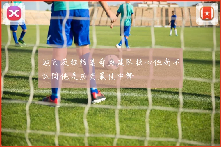 迪瓦茨称约基奇为建队核心但尚不认同他是历史最佳中锋