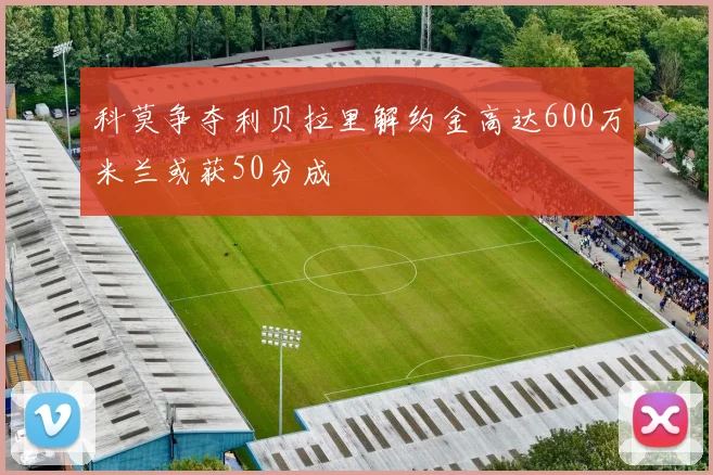 科莫争夺利贝拉里解约金高达600万米兰或获50分成