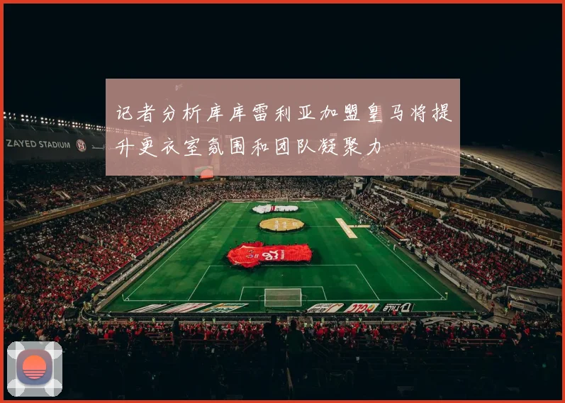 记者分析库库雷利亚加盟皇马将提升更衣室氛围和团队凝聚力