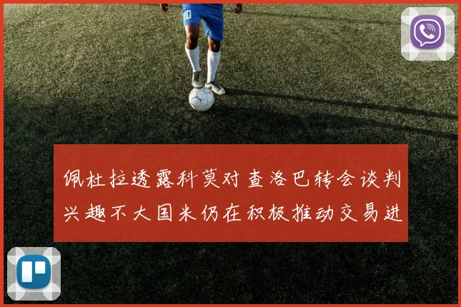 佩杜拉透露科莫对查洛巴转会谈判兴趣不大国米仍在积极推动交易进程