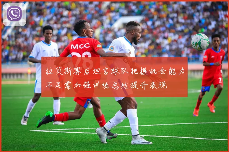 拉莫斯赛后坦言球队把握机会能力不足需加强训练总结提升表现