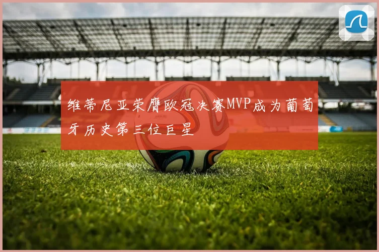 维蒂尼亚荣膺欧冠决赛MVP成为葡萄牙历史第三位巨星