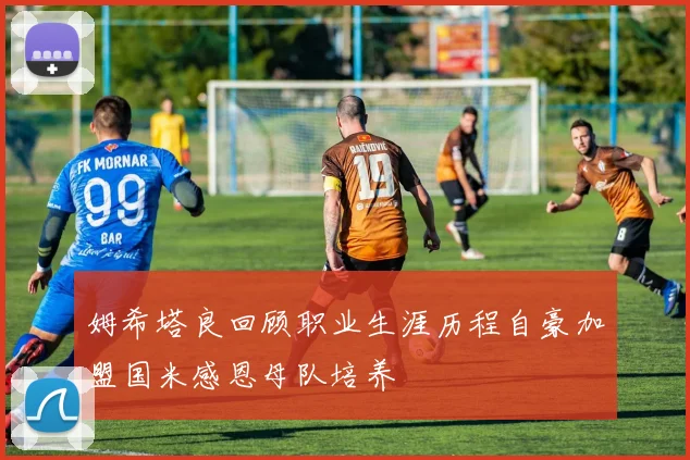 姆希塔良回顾职业生涯历程自豪加盟国米感恩母队培养