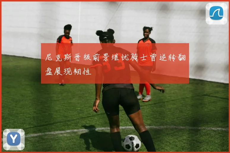 尼克斯晋级前景堪忧骑士曾逆转翻盘展现韧性
