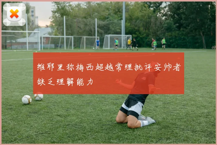 维耶里称梅西超越常理批评安帅者缺乏理解能力