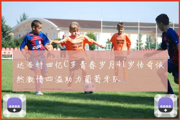达洛特回忆C罗青春岁月41岁传奇依然激情四溢助力葡萄牙队